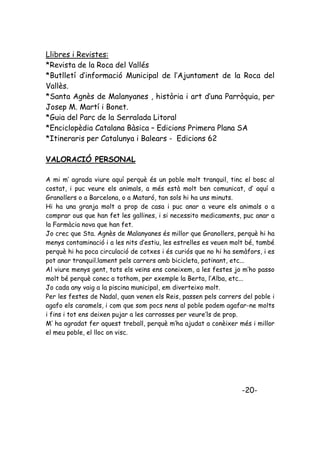 Llibres i Revistes:
*Revista de la Roca del Vallés
*Butlletí d’informació Municipal de l’Ajuntament de la Roca del
Vallès.
*Santa Agnès de Malanyanes , història i art d’una Parròquia, per
Josep M. Martí i Bonet.
*Guia del Parc de la Serralada Litoral
*Enciclopèdia Catalana Bàsica – Edicions Primera Plana SA
*Itineraris per Catalunya i Balears - Edicions 62

VALORACIÓ PERSONAL

A mi m’ agrada viure aquí perquè és un poble molt tranquil, tinc el bosc al
costat, i puc veure els animals, a més està molt ben comunicat, d’ aquí a
Granollers o a Barcelona, o a Mataró, tan sols hi ha uns minuts.
Hi ha una granja molt a prop de casa i puc anar a veure els animals o a
comprar ous que han fet les gallines, i si necessito medicaments, puc anar a
la Farmàcia nova que han fet.
Jo crec que Sta. Agnès de Malanyanes és millor que Granollers, perquè hi ha
menys contaminació i a les nits d’estiu, les estrelles es veuen molt bé, també
perquè hi ha poca circulació de cotxes i és curiós que no hi ha semàfors, i es
pot anar tranquil.lament pels carrers amb bicicleta, patinant, etc...
Al viure menys gent, tots els veïns ens coneixem, a les festes jo m’ho passo
molt bé perquè conec a tothom, per exemple la Berta, l’Alba, etc...
Jo cada any vaig a la piscina municipal, em diverteixo molt.
Per les festes de Nadal, quan venen els Reis, passen pels carrers del poble i
agafo els caramels, i com que som pocs nens al poble podem agafar-ne molts
i fins i tot ens deixen pujar a les carrosses per veure’ls de prop.
M’ ha agradat fer aquest treball, perquè m’ha ajudat a conèixer més i millor
el meu poble, el lloc on visc.




                                                                  -20-
 