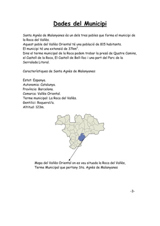 Dades del Municipi
Santa Agnès de Malanyanes és un dels tres pobles que forma el municipi de
la Roca del Vallès.
Aquest poble del Vallès Oriental té una població de 815 habitants.
El municipi té una extensió de 37km2.
Dins el terme municipal de la Roca podem trobar la presó de Quatre Camins,
el Castell de la Roca, El Castell de Bell-lloc i una part del Parc de la
Serralada Litoral.

Característiques de Santa Agnès de Malanyanes:

Estat: Espanya.
Autonomia: Catalunya.
Província: Barcelona.
Comarca: Vallès Oriental.
Terme municipal: La Roca del Vallès.
Gentilici: Roquerol/a.
Altitud: 123m.




       Mapa del Vallés Oriental on es veu situada la Roca del Vallès,
       Terme Municipal que pertany Sta. Agnès de Malanyanes




                                                                        -3-
 