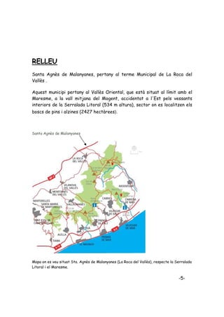RELLEU
Santa Agnès de Malanyanes, pertany al terme Municipal de La Roca del
Vallès .

Aquest municipi pertany al Vallès Oriental, que està situat al límit amb el
Maresme, a la vall mitjana del Mogent, accidentat a l'Est pels vessants
interiors de la Serralada Litoral (534 m altura), sector on es localitzen els
boscs de pins i alzines (2427 hectàrees).



Santa Agnès de Malanyanes




Mapa on es veu situat Sta. Agnès de Malanyanes (La Roca del Vallès), respecte la Serralada
Litoral i el Maresme.


                                                                                  -5-
 