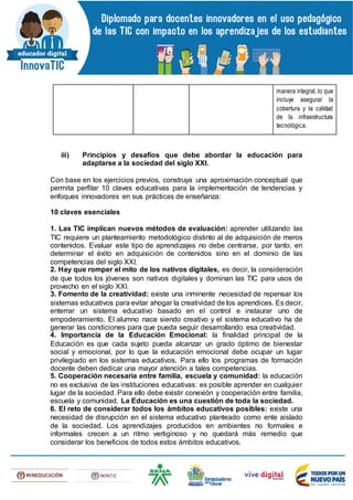 manera integral, lo que
incluye asegurar la
cobertura y la calidad
de la infraestructura
tecnológica.
iii) Principios y desafíos que debe abordar la educación para
adaptarse a la sociedad del siglo XXI.
Con base en los ejercicios previos, construya una aproximación conceptual que
permita perfilar 10 claves educativas para la implementación de tendencias y
enfoques innovadores en sus prácticas de enseñanza:
10 claves esenciales
1. Las TIC implican nuevos métodos de evaluación: aprender utilizando las
TIC requiere un planteamiento metodológico distinto al de adquisición de meros
contenidos. Evaluar este tipo de aprendizajes no debe centrarse, por tanto, en
determinar el éxito en adquisición de contenidos sino en el dominio de las
competencias del siglo XXI.
2. Hay que romper el mito de los nativos digitales, es decir, la consideración
de que todos los jóvenes son nativos digitales y dominan las TIC para usos de
provecho en el siglo XXI.
3. Fomento de la creatividad: existe una inminente necesidad de repensar los
sistemas educativos para evitar ahogar la creatividad de los aprendices. Es decir,
enterrar un sistema educativo basado en el control e instaurar uno de
empoderamiento. El alumno nace siendo creativo y el sistema educativo ha de
generar las condiciones para que pueda seguir desarrollando esa creatividad.
4. Importancia de la Educación Emocional: la finalidad principal de la
Educación es que cada sujeto pueda alcanzar un grado óptimo de bienestar
social y emocional, por lo que la educación emocional debe ocupar un lugar
privilegiado en los sistemas educativos. Para ello los programas de formación
docente deben dedicar una mayor atención a tales competencias.
5. Cooperación necesaria entre familia, escuela y comunidad: la educación
no es exclusiva de las instituciones educativas: es posible aprender en cualquier
lugar de la sociedad. Para ello debe existir conexión y cooperación entre familia,
escuela y comunidad. La Educación es una cuestión de toda la sociedad.
6. El reto de considerar todos los ámbitos educativos posibles: existe una
necesidad de disrupción en el sistema educativo planteado como ente aislado
de la sociedad. Los aprendizajes producidos en ambientes no formales e
informales crecen a un ritmo vertiginoso y no quedará más remedio que
considerar los beneficios de todos estos ámbitos educativos.
 