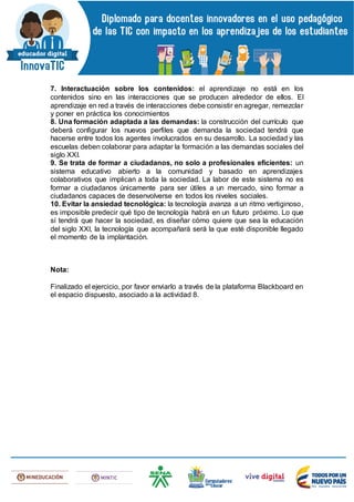 7. Interactuación sobre los contenidos: el aprendizaje no está en los
contenidos sino en las interacciones que se producen alrededor de ellos. El
aprendizaje en red a través de interacciones debe consistir en agregar, remezclar
y poner en práctica los conocimientos
8. Una formación adaptada a las demandas: la construcción del currículo que
deberá configurar los nuevos perfiles que demanda la sociedad tendrá que
hacerse entre todos los agentes involucrados en su desarrollo. La sociedad y las
escuelas deben colaborar para adaptar la formación a las demandas sociales del
siglo XXI.
9. Se trata de formar a ciudadanos, no solo a profesionales eficientes: un
sistema educativo abierto a la comunidad y basado en aprendizajes
colaborativos que implican a toda la sociedad. La labor de este sistema no es
formar a ciudadanos únicamente para ser útiles a un mercado, sino formar a
ciudadanos capaces de desenvolverse en todos los niveles sociales.
10. Evitar la ansiedad tecnológica: la tecnología avanza a un ritmo vertiginoso,
es imposible predecir qué tipo de tecnología habrá en un futuro próximo. Lo que
sí tendrá que hacer la sociedad, es diseñar cómo quiere que sea la educación
del siglo XXI, la tecnología que acompañará será la que esté disponible llegado
el momento de la implantación.
Nota:
Finalizado el ejercicio, por favor enviarlo a través de la plataforma Blackboard en
el espacio dispuesto, asociado a la actividad 8.
 