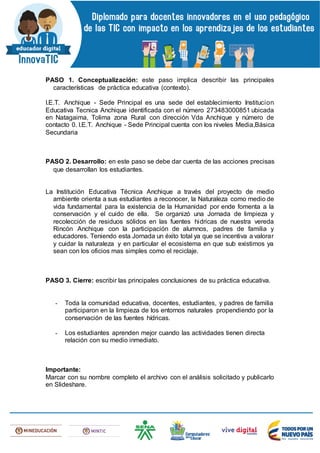 PASO 1. Conceptualización: este paso implica describir las principales
características de práctica educativa (contexto).
I.E.T. Anchique - Sede Principal es una sede del establecimiento Institucion
Educativa Tecnica Anchique identificada con el número 273483000851 ubicada
en Natagaima, Tolima zona Rural con dirección Vda Anchique y número de
contacto 0. I.E.T. Anchique - Sede Principal cuenta con los niveles Media,Básica
Secundaria
PASO 2. Desarrollo: en este paso se debe dar cuenta de las acciones precisas
que desarrollan los estudiantes.
La Institución Educativa Técnica Anchique a través del proyecto de medio
ambiente orienta a sus estudiantes a reconocer, la Naturaleza como medio de
vida fundamental para la existencia de la Humanidad por ende fomenta a la
conservación y el cuido de ella. Se organizó una Jornada de limpieza y
recolección de residuos sólidos en las fuentes hidricas de nuestra vereda
Rincón Anchique con la participación de alumnos, padres de familia y
educadores. Teniendo esta Jornada un éxito total ya que se incentiva a valorar
y cuidar la naturaleza y en particular el ecosistema en que sub existimos ya
sean con los oficios mas simples como el reciclaje.
PASO 3. Cierre: escribir las principales conclusiones de su práctica educativa.
- Toda la comunidad educativa, docentes, estudiantes, y padres de familia
participaron en la limpieza de los entornos naturales propendiendo por la
conservación de las fuentes hídricas.
- Los estudiantes aprenden mejor cuando las actividades tienen directa
relación con su medio inmediato.
Importante:
Marcar con su nombre completo el archivo con el análisis solicitado y publicarlo
en Slideshare.
 