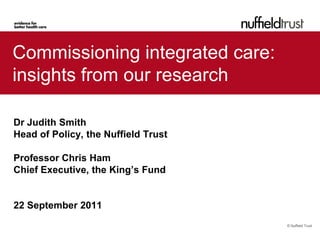 Commissioning integrated care:
insights from our research

Dr Judith Smith
Head of Policy, the Nuffield Trust

Professor Chris Ham
Chief Executive, the King’s Fund


22 September 2011
                                     © Nuffield Trust
 