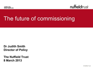 The future of commissioning



Dr Judith Smith
Director of Policy

The Nuffield Trust
8 March 2013
                              © Nuffield Trust
 