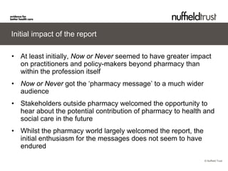 © Nuffield Trust 
Initial impact of the report 
• 
At least initially, Now or Never seemed to have greater impact on practitioners and policy-makers beyond pharmacy than within the profession itself 
• 
Now or Never got the ‘pharmacy message’ to a much wider audience 
• 
Stakeholders outside pharmacy welcomed the opportunity to hear about the potential contribution of pharmacy to health and social care in the future 
• 
Whilst the pharmacy world largely welcomed the report, the initial enthusiasm for the messages does not seem to have endured  