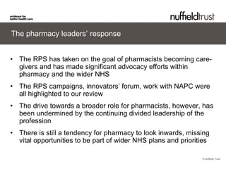 © Nuffield Trust 
The pharmacy leaders’ response 
• 
The RPS has taken on the goal of pharmacists becoming care- givers and has made significant advocacy efforts within pharmacy and the wider NHS 
• 
The RPS campaigns, innovators’ forum, work with NAPC were all highlighted to our review 
• 
The drive towards a broader role for pharmacists, however, has been undermined by the continuing divided leadership of the profession 
• 
There is still a tendency for pharmacy to look inwards, missing vital opportunities to be part of wider NHS plans and priorities  