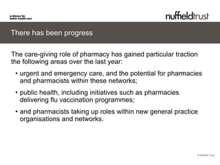© Nuffield Trust 
There has been progress 
The care-giving role of pharmacy has gained particular traction the following areas over the last year: 
• 
urgent and emergency care, and the potential for pharmacies and pharmacists within these networks; 
• 
public health, including initiatives such as pharmacies delivering flu vaccination programmes; 
• 
and pharmacists taking up roles within new general practice organisations and networks.  