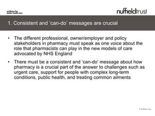 © Nuffield Trust 
1. Consistent and ‘can-do’ messages are crucial 
• 
The different professional, owner/employer and policy stakeholders in pharmacy must speak as one voice about the role that pharmacists can play in the new models of care advocated by NHS England 
• 
There must be a consistent and ‘can-do’ message about how pharmacy is a crucial part of the answer to challenges such as urgent care, support for people with complex long-term conditions, public health, and treating common ailments  