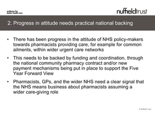 © Nuffield Trust 
2. Progress in attitude needs practical national backing 
• 
There has been progress in the attitude of NHS policy-makers towards pharmacists providing care, for example for common ailments, within wider urgent care networks 
• 
This needs to be backed by funding and coordination, through the national community pharmacy contract and/or new payment mechanisms being put in place to support the Five Year Forward View 
• 
Pharmacists, GPs, and the wider NHS need a clear signal that the NHS means business about pharmacists assuming a wider care-giving role  