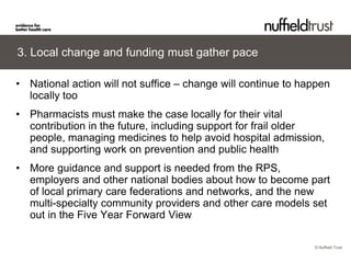 © Nuffield Trust 
3. Local change and funding must gather pace 
• 
National action will not suffice – change will continue to happen locally too 
• 
Pharmacists must make the case locally for their vital contribution in the future, including support for frail older people, managing medicines to help avoid hospital admission, and supporting work on prevention and public health 
• 
More guidance and support is needed from the RPS, employers and other national bodies about how to become part of local primary care federations and networks, and the new multi-specialty community providers and other care models set out in the Five Year Forward View  