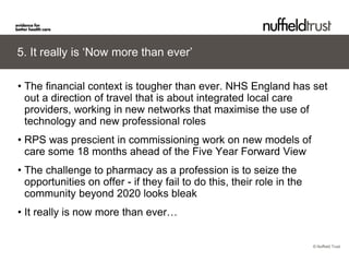 © Nuffield Trust 
5. It really is ‘Now more than ever’ 
• 
The financial context is tougher than ever. NHS England has set out a direction of travel that is about integrated local care providers, working in new networks that maximise the use of technology and new professional roles 
• 
RPS was prescient in commissioning work on new models of care some 18 months ahead of the Five Year Forward View 
• 
The challenge to pharmacy as a profession is to seize the opportunities on offer - if they fail to do this, their role in the community beyond 2020 looks bleak 
• 
It really is now more than ever…  