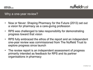 © Nuffield Trust 
Why a one-year review? 
• 
Now or Never: Shaping Pharmacy for the Future (2013) set out a vision for pharmacy as a care-giving profession 
• 
RPS was challenged to take responsibility for demonstrating progress toward that vision 
• 
RPS fully embraced the ethos of the report and an independent one-year review was commissioned from The Nuffield Trust to explore progress since launch 
• 
The review report is an independent assessment of progress primarily intended as feedback for RPS and its partner organisations in pharmacy  
