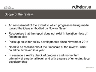 © Nuffield Trust 
Scope of the review 
• 
An assessment of the extent to which progress is being made toward the ideas embodied by Now or Never 
• 
Recognises that the report does not exist in isolation - lots of factors at play 
• 
Picks up on wider policy developments since November 2014 
• 
Need to be realistic about the timescale of the review - what could be achieved in a year 
• 
In essence a reality check of progress and momentum primarily at a national level, and with a sense of emerging local developments  