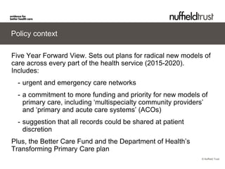 © Nuffield Trust 
Policy context 
Five Year Forward View. Sets out plans for radical new models of care across every part of the health service (2015-2020). Includes: 
- 
urgent and emergency care networks 
- 
a commitment to more funding and priority for new models of primary care, including ‘multispecialty community providers’ and ‘primary and acute care systems’ (ACOs) 
- 
suggestion that all records could be shared at patient discretion Plus, the Better Care Fund and the Department of Health’s Transforming Primary Care plan  