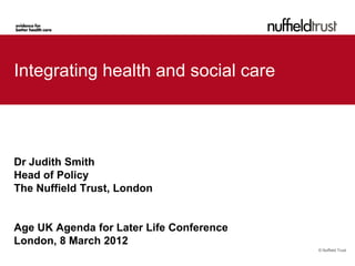 Integrating health and social care




Dr Judith Smith
Head of Policy
The Nuffield Trust, London


Age UK Agenda for Later Life Conference
London, 8 March 2012
                                          © Nuffield Trust
 