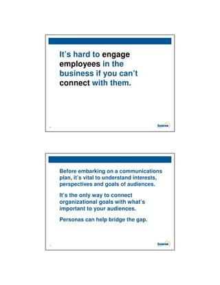 It’s hard to engage
    employees in the
    business if you can’t
    connect with them.




2




    Before embarking on a communications
    plan, it’s vital to understand interests,
    perspectives and goals of audiences.

    It’s the only way to connect
    organizational goals with what’s
    important to your audiences.
    Personas can help bridge the gap.



3
 