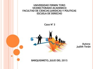 UNIVERSIDAD FERMIN TORO
VICERECTORADO ACADEMICO
FACULTAD DE CIENCIAS JURIDICAS Y POLITICAS
ESCUELA DE DERECHO
Caso N° 3
Autora:
Judith Terán
BARQUISIMETO, JULIO DEL 2015
 