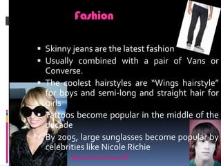 FashionSkinny jeans are the latest fashionUsually combined with a pair of Vans or Converse.The coolest hairstyles are “Wings hairstyle” for boys and semi-long and straight hair for girlsTattoos become popular in the middle of the decadeBy 2005, large sunglasses become popular by celebrities like Nicole Richie
