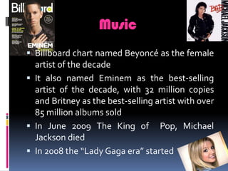 MusicBillboard chart named Beyoncé as the female artist of the decadeIt also named Eminem as the best-selling artist of the decade, with 32 million copies and Britney as the best-selling artist with over 85 million albums soldIn June 2009 The King of  Pop, Michael Jackson died  In 2008 the “Lady Gaga era” started