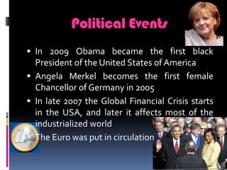 Political EventsIn 2009 Obama became the first black President of the United States of AmericaAngela Merkel becomes the first female Chancellor of Germany in 2005In late 2007 the Global Financial Crisis starts in the USA, and later it affects most of the industrialized worldThe Euro was put in circulation