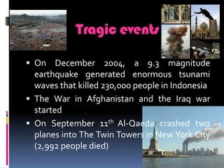 TragiceventsOn December 2004, a 9.3 magnitude earthquake generated enormous tsunami waves that killed 230,000 people in IndonesiaThe War in Afghanistan and the Iraq war startedOn September 11th Al-Qaeda crashed two planes into The Twin Towers in New York City (2,992 people died)