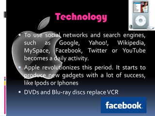 TechnologyTo use social networks and search engines, such as Google,Yahoo!,Wikipedia, MySpace,Facebook,Twitter orYouTube becomesa daily activity.Apple revolutionizes this period. It starts to produce new gadgets with a lot of success, like Ipods or IphonesDVDs and Blu-ray discs replace VCR