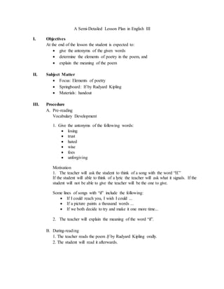 A Semi-Detailed Lesson Plan in English III 
I. Objectives 
At the end of the lesson the student is expected to: 
 give the antonyms of the given words 
 determine the elements of poetry in the poem, and 
 explain the meaning of the poem 
II. Subject Matter 
 Focus: Elements of poetry 
 Springboard: If by Rudyard Kipling 
 Materials: handout 
III. Procedure 
A. Pre-reading 
Vocabulary Development 
1. Give the antonyms of the following words: 
 losing 
 trust 
 hated 
 wise 
 foes 
 unforgiving 
Motivation 
1. The teacher will ask the student to think of a song with the word “If.” 
If the student will able to think of a lyric the teacher will ask what it signals. If the 
student will not be able to give the teacher will be the one to give. 
Some lines of songs with “if” include the following: 
 If I could reach you, I wish I could ... 
 If a picture paints a thousand words ... 
 If we both decide to try and make it one more time... 
2. The teacher will explain the meaning of the word “if”. 
B. During-reading 
1. The teacher reads the poem If by Rudyard Kipling orally. 
2. The student will read it afterwards. 
 