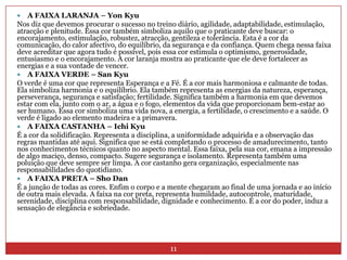 11A FAIXA LARANJA – YonKyuNos diz que devemos procurar o sucesso no treino diário, agilidade, adaptabilidade, estimulação, atracção e plenitude. Essa cor também simboliza aquilo que o praticante deve buscar: o encorajamento, estimulação, robustez, atracção, gentileza e tolerância. Esta é a cor da comunicação, do calor afectivo, do equilíbrio, da segurança e da confiança. Quem chega nessa faixa deve acreditar que agora tudo é possível, pois essa cor estimula o optimismo, generosidade, entusiasmo e o encorajamento. A cor laranja mostra ao praticante que ele deve fortalecer as energias e a sua vontade de vencer. A FAIXA VERDE – SanKyuO verde é uma cor que representa Esperança e a Fé. É a cor mais harmoniosa e calmante de todas. Ela simboliza harmonia e o equilíbrio. Ela também representa as energias da natureza, esperança, perseverança, segurança e satisfação; fertilidade. Significa também a harmonia em que devemos estar com ela, junto com o ar, a água e o fogo, elementos da vida que proporcionam bem-estar ao ser humano. Essa cor simboliza uma vida nova, a energia, a fertilidade, o crescimento e a saúde. O verde é ligado ao elemento madeira e a primavera. A FAIXA CASTANHA – IchiKyuÉ a cor da solidificação. Representa a disciplina, a uniformidade adquirida e a observação das regras mantidas até aqui. Significa que se está completando o processo de amadurecimento, tanto nos conhecimentos técnicos quanto no aspecto mental. Essa faixa, pela sua cor, emana a impressão de algo maciço, denso, compacto. Sugere segurança e isolamento. Representa também uma poluição que deve sempre ser limpa. A cor castanhogera organização, especialmente nas responsabilidades do quotidiano.A FAIXA PRETA – ShoDanÉ a junção de todas as cores. Enfim o corpo e a mente chegaram ao final de uma jornada e ao início de outra mais elevada. A faixa na cor preta, representa humildade, autocontrole, maturidade, serenidade, disciplina com responsabilidade, dignidade e conhecimento. É a cor do poder, induz a sensação de elegância e sobriedade.