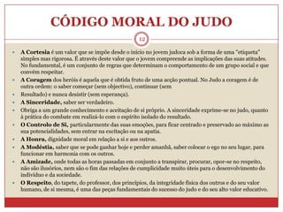 CÓDIGO MORAL DO JUDO12A Cortesia é um valor que se impõe desde o início no jovem judoca sob a forma de uma "etiqueta" simples mas rigorosa. É através deste valor que o jovem compreende as implicações das suas atitudes. No fundamental, é um conjunto de regras que determinam o comportamento de um grupo social e que convém respeitar.A Coragem dos heróis é aquela que é obtida fruto de uma acção pontual. No Judo a coragem é de outra ordem: o saber começar (sem objectivo), continuar (semResultado) e nunca desistir (sem esperança).A Sinceridade, saber ser verdadeiro. Obriga a um grande conhecimento e aceitação de si próprio. A sinceridade exprime-se no judo, quanto à prática do combate em realizá-lo com o espírito isolado do resultado.O Controlo de Si, particularmente das suas emoções, para ficar centrado e preservado ao máximo as sua potencialidades, sem entrar na excitação ou na apatia.A Honra, dignidade moral em relação a si e aos outros.A Modéstia, saber que se pode ganhar hoje e perder amanhã, saber colocar o ego no seu lugar, para funcionar em harmonia com os outros.A Amizade, onde todas as horas passadas em conjunto a transpirar, procurar, opor-se no respeito, não são ilusórios, nem são o fim das relações de cumplicidade muito úteis para o desenvolvimento do indivíduo e da sociedade.O Respeito, do tapete, do professor, dos princípios, da integridade física dos outros e do seu valor humano, de si mesma, é uma das peças fundamentais do sucesso do judo e do seu alto valor educativo.