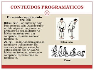 CONTEÚDOS PROGRAMÁTICOS13Formas de cumprimento (rei-ho)Ritsu-reio – ao entrar no dojô bem como ao sair; Quando subir no tatami para cumprimentar o professor ou seu ajudante; Ao iniciar um treino com um companheiro, assim como ao terminá-lo.Za-rei – ao iniciar, bem como ao terminar o treinamento; Em casos especiais, por exemplo, antes e depois dos KATA; Ao iniciar um treino no solo com o companheiro, bem como ao terminá-lo.Ritsu-reioZa-rei