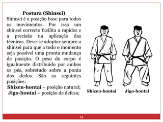 14Postura (Shinsei)Shinsei é a posição base para todos os movimentos. Por isso um shinsei correcto facilita a rapidez e a precisão na aplicação das técnicas. Deve-se adoptar sempre o shinsei para que a todo o momento seja possível uma pronta mudança de posição. O peso do corpo é igualmente distribuído por ambos os pés, sobretudo sobre a ponta dos dedos. São as seguintes posições:Shizen-hontai – posição natural; Jigo-hontai– posição de defesa; Shizen-hontaiJigo-hontai