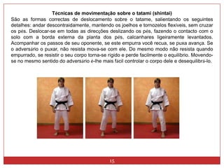 15Técnicas de movimentação sobre o tatami (shintai)São as formas correctas de deslocamento sobre o tatame, salientando os seguintes detalhes: andar descontraidamente, mantendo os joelhos e tornozelos flexíveis, sem cruzar os pés. Deslocar-se em todas as direcções deslizando os pés, fazendo o contacto com o solo com a borda externa da planta dos pés, calcanhares ligeiramente levantados. Acompanhar os passos de seu oponente, se este empurra você recua, se puxa avança. Se o adversário o puxar, não resista mova-se com ele. Do mesmo modo não resista quando empurrado, se resistir o seu corpo torna-se rígido e perde facilmente o equilíbrio. Movendo-se no mesmo sentido do adversário é-lhe mais fácil controlar o corpo dele e desequilibrá-lo.