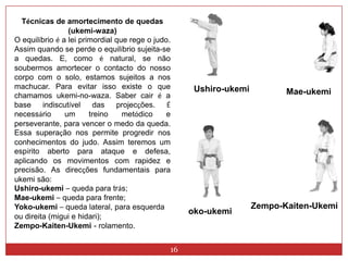 16Técnicas de amortecimento de quedas (ukemi-waza)O equilíbrio é a lei primordial que rege o judo. Assim quando se perde o equilíbrio sujeita-se a quedas. E, como é natural, se não soubermos amortecer o contacto do nosso corpo com o solo, estamos sujeitos a nos machucar. Para evitar isso existe o que chamamos ukemi-no-waza. Saber cair é a base indiscutível das projecções. É necessário um treino metódico e perseverante, para vencer o medo da queda. Essa superação nos permite progredir nos conhecimentos do judo. Assim teremos um espírito aberto para ataque e defesa, aplicando os movimentos com rapidez e precisão. As direcções fundamentais para ukemi são:Ushiro-ukemi–queda para trás;Mae-ukemi–queda para frente; Yoko-ukemi–queda lateral, para esquerda ou direita (migui e hidari); Zempo-Kaiten-Ukemi-rolamento. Ushiro-ukemiMae-ukemiZempo-Kaiten-Ukemioko-ukemi