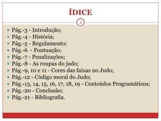 ÍDICEPág.-3 - Introdução;Pág.-4 - História;Pág.-5 - Regulamento;Pág.-6  - Pontuação;Pág.-7 - Penalizações;Pág.-8 - As roupas do judo;Pág.-9, 10 e 11 - Cores das faixas no Judo;Pág.-12 - Código moral do Judo; Pág.-13, 14, 15, 16, 17, 18, 19 - Conteúdos Programáticos; Pág.-20 - Conclusão;Pág.-21 - Bibliografia.2