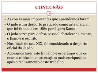 CONLUSÃO20As coisas mais importantes que aprendemos foram: O judo é um desporto praticado como arte marcial, que foi fundada em 1882 por JigaroKano;O judo serve para defesa pessoal, fortalecer a mente, o físico e o espírito;Nos finais do sec. XlX, foi considerado o desporto oficial do Japão;Adoramos fazer este trabalho e esperamos que os nossos conhecimentos estejam mais enriquecidos após o realizamento deste trabalho.
