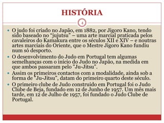 HISTÓRIA4O judo foi criado no Japão, em 1882, por JigoroKano, tendo sido baseado no “jujutsu” – uma arte marcial praticada pelos cavaleiros do Kamakura entre os séculos XII e XIV – e noutras artes marciais do Oriente, que o Mestre JigoroKano fundiu num só desporto. O desenvolvimento do Judo em Portugal tem algumas semelhanças com o início do Judo no Japão, na medida em que ambos passaram pelo "Ju-Jitsu”.Assim os primeiros contactos com a modalidade, ainda sob a forma de "Ju-Jitsu”, datam do primeiro quarto deste século.O primeiro clube de Judo construido em Portugal foi o Judo Clube de Beja, fundado em 12 de Junho de 1957. Um mês mais tarde, em 12 de Julho de 1957, foi fundado o Judo Clube de Portugal.