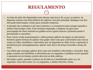 REGULAMENTO5As lutas de judo são disputadas num tatame cuja área é de 14 por 14 metros. As disputas contam com dois árbitros de cadeira e um juiz principal. Qualquer um dos três pode interromper a lutar para consulta recíproca. A duração dos combates é até cinco minutos e o cronómetro pára sempre quando o árbitro interrompe a luta. Caso termine empatada, a disputa vai para uma prorrogação de cinco minutos no golden-score (quem marcar o primeiro ponto é proclamado o vencedor). Para vencer a luta sumariamente o atleta precisa aplicar um ippon no adversário. Existem quatro formas de aplicar esse golpe: fazer com que o adversário caia com as costas no chão; imobilizar o adversário por 25 segundos no chão; levar o oponente à desistência por estrangulamento; aplicar uma chave-de-braço torcendo o braço do rival. Um atleta que consegue aplicar dois waza-aris também é decretado o vencedor. Esse golpe consiste em imobilizar o adversário por 20 segundos e também ocorre quando o oponente cai no tatame, porém não com os dois ombros. Há ainda o yuko, quando o judoca cai de lado ou é imobilizado entre 15 e 20 segundos. Caso dure entre 10 e 15 segundos, o árbitro decreta o koka.