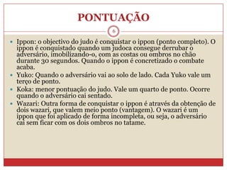 PONTUAÇÃO6Ippon: o objectivo do judo é conquistar o ippon (ponto completo). O ippon é conquistado quando um judoca consegue derrubar o adversário, imobilizando-o, com as costas ou ombros no chão durante 30 segundos. Quando o ippon é concretizado o combate acaba.Yuko: Quando o adversário vai ao solo de lado. Cada Yuko vale um terço de ponto.Koka: menor pontuação do judo. Vale um quarto de ponto. Ocorre quando o adversário cai sentado. Wazari: Outra forma de conquistar o ippon é através da obtenção de dois wazari, que valem meio ponto (vantagem). O wazari é um ippon que foi aplicado de forma incompleta, ou seja, o adversário cai sem ficar com os dois ombros no tatame.