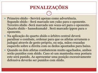 PENALIZAÇÕES7Primeiro shido - Servirá apenas como advertência.Segundo shido - Será marcado um yuko para o oponente.Terceiro shido -Será marcado um waza-ari para o oponente.Quarto shido - hansokumakê . Será marcado ippon para o oponente.Na aplicação do quarto shido o árbitro central deverá paralisar o combate, ordenar para que os atletas arrumem o judogui através de gesto próprio, ou seja, mãos cruzadas esquerdo sobre a direita com os dedos apontados para baixo.Quando os dois atletas combaterem muito agachados, ambos serão punidos com shido. Caso só um mantenha essa postura este será punido. Ao apresentar uma posição excessivamente defensiva deverão ser punidos com shido.