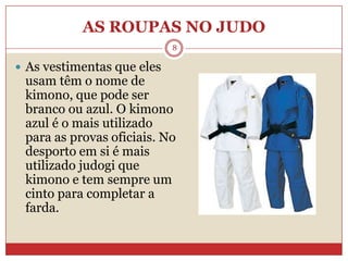 AS ROUPAS NO JUDO8As vestimentas que eles usam têm o nome de kimono, que pode ser branco ou azul. O kimono azul é o mais utilizado para as provas oficiais. No desporto em si é mais utilizado judogi que kimono e tem sempre um cinto para completar a farda.