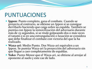 PUNTUACIONES
 Ippon: Punto completo, gana el combate. Cuando se

proyecta al contrario, se obtiene un Ippon si se consigue
derribarlo haciendo que caiga sobre su espalda. También se
puntúa con Ippon la inmovilización del adversario durante
más de 25 segundos, si se rinde golpeando dos o más veces
el tatami o si en una estrangulación o luxación se considera
que debe finalizar el combate con victoria del que la ha
realizado.
 Waza-ari: Medio Punto. Dos Waza-ari equivalen a un
Ippon. Se puntúa Waza-ari la proyección del adversario sin
que llegue a caer completamente de espaldas.
 Yuko: Punto Menor que el Waza-ari, se obtiene al arrojar al
oponente al suelo y este cae de lado.
6

 