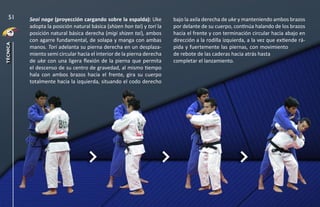 Seoi nage (proyección cargando sobre la espalda): Uke
adopta la posición natural básica (shizen hon tai) y tori la
posición natural básica derecha (migi shizen tai), ambos
con agarre fundamental, de solapa y manga con ambas
manos. Tori adelanta su pierna derecha en un desplaza-
miento semi circular hacia el interior de la pierna derecha
de uke con una ligera flexión de la pierna que permita
el descenso de su centro de gravedad, al mismo tiempo
hala con ambos brazos hacia el frente, gira su cuerpo
totalmente hacia la izquierda, situando el codo derecho
bajo la axila derecha de uke y manteniendo ambos brazos
por delante de su cuerpo, continúa halando de los brazos
hacia el frente y con terminación circular hacia abajo en
dirección a la rodilla izquierda, a la vez que extiende rá-
pida y fuertemente las piernas, con movimiento
de rebote de las caderas hacia atrás hasta
completar el lanzamiento.
51
técnica
 