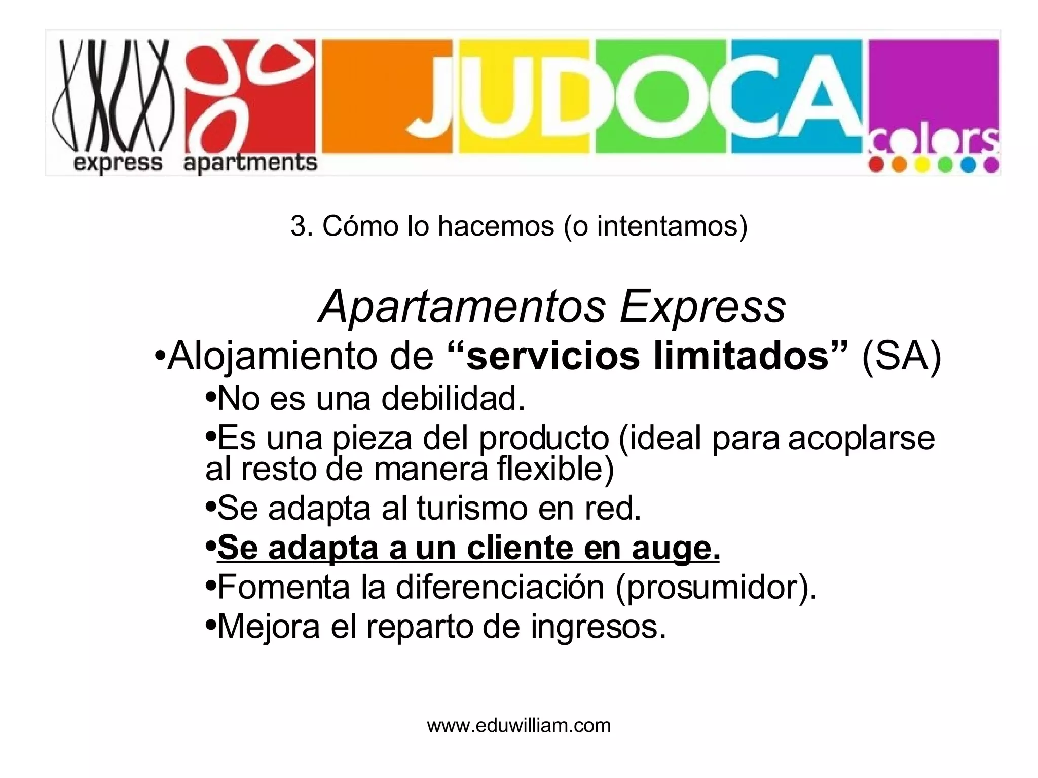 3. Cómo lo hacemos (o intentamos) Apartamentos Express Alojamiento de  “servicios limitados”  (SA) No es una debilidad. Es una pieza del producto (ideal para acoplarse al resto de manera flexible) Se adapta al turismo en red. Se adapta a un cliente en auge. Fomenta la diferenciación (prosumidor). Mejora el reparto de ingresos. 