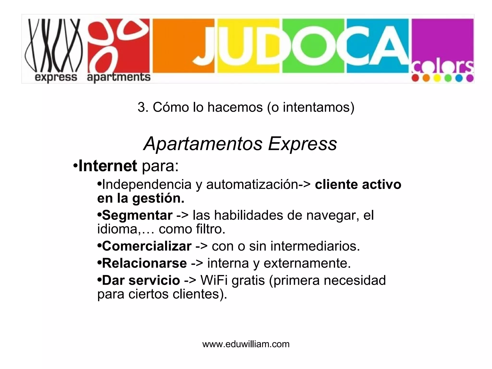 3. Cómo lo hacemos (o intentamos) Apartamentos Express Internet  para: Independencia y automatización->  cliente activo en la gestión. Segmentar  -> las habilidades de navegar, el idioma,… como filtro. Comercializar  -> con o sin intermediarios. Relacionarse  -> interna y externamente. Dar servicio  -> WiFi gratis (primera necesidad para ciertos clientes). 