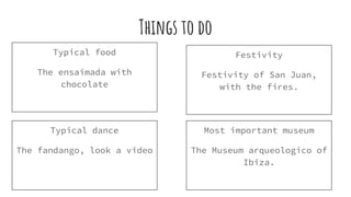 Things to do
Typical food
The ensaimada with
chocolate
Festivity
Festivity of San Juan,
with the fires.
Typical dance
The fandango, look a video
Most important museum
The Museum arqueologico of
Ibiza.
 
