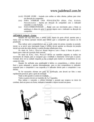www.judobrasil.com.br
          (xviii) EXAME LIVRE : Assinala com ambas as mãos abertas, palmas para cima
                  em direcção do competidor.
          (xix) PARA ATRIBUIR UMA PENALIZAÇÃO (Shido, Chui, Keikoku,
                  Hansoku-make) : Aponta em direcção do competidor com o indicador
                  estendido e a mão fechada.
          (xx) NÃO-COMBATIVIDADE : Rodar com um movimento para a frente os
                  antebraços à altura do peito e apontar depois com o indicador na direcção do
                  competidor.
----------------------------------------------------------------------------------------------------------
APÊNDICE Artigo 8 – Gestos
          Quando não seja bem claro, o árbitro pode, depois do gesto oficial, apontar para a
marca azul ou branca (posição inicial) para indicar qual o competidor que marcou ou foi
penalizado.
          Para indicar ao(s) competidor(es) que se pode sentar de pernas cruzadas na posição
inicial, se se prevê uma interrupção longa, o árbitro deverá apontar na direcção da posição
inicial com uma das mãos abertas e a palma da mão voltada para cima.
          Os sinais de Yuko e Waza-ari devem iniciar-se com o braço à frente do peito e
depois para o lado até à posição final correcta.
          Os sinais de Koka, Yuko, Waza-ari devem ser mantidos enquanto se realiza um
movimento de rotação, para se assegurar que o resultado é claramente visível para os juizes.
Contudo deve ter-se cuidado enquanto se faz a rotação para manter os competidores no seu
campo de visão.
          Quando for atribuída uma penalização a ambos os competidores, o árbitro deverá
fazer o gesto adequado e apontar alternadamente para os dois competidores (o indicador
esquerdo para o competidor à sua esquerda e o indicador direito para o competidor à sua
direita).
          Se for necessário efectuar um gesto de rectificação, este deverá ser feito o mais
rapidamente possível, após o gesto de anulação.
          Nada se dirá quando se anula um resultado.
          Todos os gestos devem ser mantidos de 3 a 5 segundos.
          Para indicar o vencedor, o árbitro retomará a posição que ocupava no início do
combate, dará um passo em frente, indicará o vencedor e depois recuará um passo.


----------------------------------------------------------------------------------------------------------
APÊNDICE Artigo 8 – Gestos

                i) Ippon                                                    ii) Waza-ari




     telefax (55+11) 3815-3239             –      E-mail: cunha.koga@judobrasil.com.br                 11
 