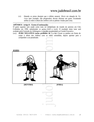 www.judobrasil.com.br
        (vi)     Quando os juizes desejam que o árbitro anuncie Matte em situação de Ne-
                 waza (por exemplo, não progressão), devem efectuar um gesto, levantando
                 ambas as mãos à altura dos ombros com as palmas viradas para cima.
----------------------------------------------------------------------------------------------------------
APÊNDICE Artigo 8 – Gestos (Continuação)
O gesto seguinte será usado como teste no campeonato do mundo de juniores em Cali,
Colômbia em 1998, substituindo os gestos (xxi) e (xxii). O resultado deste teste será
avaliado pela Comissão de Arbitragem e a decisão recomendado ao Comité Executivo.
(xxi) JUDO NEGATIVO (actos proibidos de i a ix): Cruzar os punhos em frente do
         corpo à altura dos ombros com as mãos estendidas, depois apontar para o
         competidor a ser penalizado.




JUIZES




                [DENTRO]                                           [FORA]




     telefax (55+11) 3815-3239             –      E-mail: cunha.koga@judobrasil.com.br                 17
 