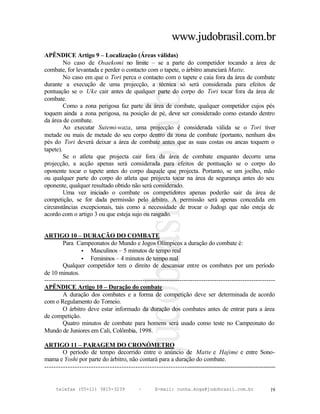 www.judobrasil.com.br
APÊNDICE Artigo 9 – Localização (Áreas válidas)
         No caso de Osaekomi no limite – se a parte do competidor tocando a área de
combate, for levantada e perder o contacto com o tapete, o árbitro anunciará Matte.
         No caso em que o Tori perca o contacto com o tapete e caia fora da área de combate
durante a execução de uma projecção, a técnica só será considerada para efeitos de
pontuação se o Uke cair antes de qualquer parte do corpo do Tori tocar fora da área de
combate.
         Como a zona perigosa faz parte da área de combate, qualquer competidor cujos pés
toquem ainda a zona perigosa, na posição de pé, deve ser considerado como estando dentro
da área de combate.
         Ao executar Sutemi-waza, uma projecção é considerada válida se o Tori tiver
metade ou mais de metade do seu corpo dentro da zona de combate (portanto, nenhum dos
pés do Tori deverá deixar a área de combate antes que as suas costas ou ancas toquem o
tapete).
         Se o atleta que projecta cair fora da área de combate enquanto decorre uma
projecção, a acção apenas será considerada para efeitos de pontuação se o corpo do
oponente tocar o tapete antes do corpo daquele que projecta. Portanto, se um joelho, mão
ou qualquer parte do corpo do atleta que projecta tocar na área de segurança antes do seu
oponente, qualquer resultado obtido não será considerado.
         Uma vez iniciado o combate os competidores apenas poderão sair da área de
competição, se for dada permissão pelo árbitro. A permissão será apenas concedida em
circunstâncias excepcionais, tais como a necessidade de trocar o Judogi que não esteja de
acordo com o artigo 3 ou que esteja sujo ou rasgado.


ARTIGO 10 – DURAÇÃO DO COMBATE
        Para Campeonatos do Mundo e Jogos Olímpicos a duração do combate é:
                 • Masculinos – 5 minutos de tempo real
                 • Femininos – 4 minutos de tempo real
        Qualquer competidor tem o direito de descansar entre os combates por um período
de 10 minutos.
----------------------------------------------------------------------------------------------------------
APÊNDICE Artigo 10 – Duração do combate
        A duração dos combates e a forma de competição deve ser determinada de acordo
com o Regulamento do Torneio.
        O árbitro deve estar informado da duração dos combates antes de entrar para a área
de competição.
        Quatro minutos de combate para homens será usado como teste no Campeonato do
Mundo de Juniores em Cali, Colômbia, 1998.

ARTIGO 11 – PARAGEM DO CRONÓMETRO
        O período de tempo decorrido entre o anúncio de Matte e Hajime e entre Sono-
mama e Yoshi por parte do árbitro, não contará para a duração do combate.
----------------------------------------------------------------------------------------------------------


     telefax (55+11) 3815-3239             –      E-mail: cunha.koga@judobrasil.com.br                 19
 