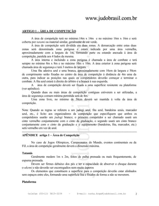 www.judobrasil.com.br

ARTIGO 1 – ÁREA DE COMPETIÇÃO

        A área de competição terá no mínimo 14m x 14m e no máximo 16m x 16m e será
coberta por tatami ou material similar, geralmente de cor verde.
        A área de competição será dividida em duas zonas. A demarcação entre estas duas
zonas será denominada zona perigosa e estará indicada por uma área vermelha,
aproximadamente com a largura de 1m, formando parte ou estando anexada à área de
competição, paralela aos 4 lados da mesma.
        A área interna e incluindo a zona perigosa é chamada a área de combate e terá
sempre no mínimo 8m x 8m e no máximo 10m x 10m. A área exterior à zona perigosa será
chamada área de segurança e terá 3 metros de largura.
        Uma fita adesiva azul e uma branca, aproximadamente com 10cm de largura e 50cm
de comprimento serão fixadas no centro da área de competição à distância de 4m uma da
outra, para indicar as posições nas quais os competidores deverão começar e terminar o
combate. A fita azul estará à direita do árbitro e a branca à sua esquerda.
        A área de competição deverá ser fixada a uma superfície resistente ou plataforma
(ver apêndice).
        Quando duas ou mais áreas de competição contíguas estiverem a ser utilizadas, a
área de segurança comum mínima permitida será de 4m.
        Uma zona livre, no mínimo de 50cm deverá ser mantida à volta da área de
competição.

Nota: Quando as regras se referem a um judogi azul, fita azul, bandeiras azuis, marcador
azul, etc., é lícito aos organizadores da competição que especifiquem que ambos os
competidores usarão um judogi branco; o primeiro competidor a ser chamado usará um
cinto vermelho conjuntamente com o cinto da graduação, o segundo usará um cinto branco
conjuntamente com o cinto da graduação e o equipamento (bandeiras, fita, marcador, etc.)
será vermelho em vez de azul.
----------------------------------------------------------------------------------------------------------
APÊNDICE artigo 1 – Área de Competição

         No caso de Jogos Olímpicos, Campeonatos do Mundo, eventos continentais ou da
FIJ, a área de competição geralmente deverá a dimensão máxima.

Tatamis
       Geralmente medem 1m x 2m, feitos de palha prensada ou mais frequentemente, de
espuma prensada.
       Devem ser firmes debaixo dos pés e ter a capacidade de absorver o choque durante
o ukemi e não deverão ser escorregadios nem muito ásperos
       Os elementos que constituem a superfície para a competição deverão estar alinhados
sem espaços entre eles, formando uma superfície lisa e fixados de forma a não se moverem.

Plataforma


     telefax (55+11) 3815-3239             –      E-mail: cunha.koga@judobrasil.com.br                  2
 