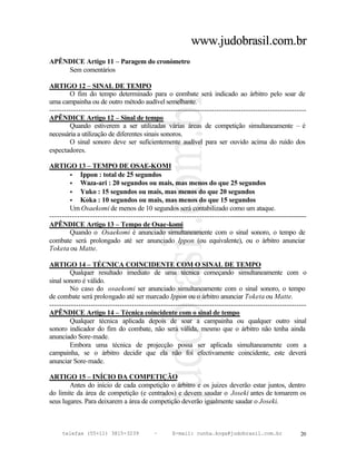 www.judobrasil.com.br
APÊNDICE Artigo 11 – Paragem do cronómetro
    Sem comentários

ARTIGO 12 – SINAL DE TEMPO
        O fim do tempo determinado para o combate será indicado ao árbitro pelo soar de
uma campainha ou de outro método audível semelhante.
----------------------------------------------------------------------------------------------------------
APÊNDICE Artigo 12 – Sinal de tempo
        Quando estiverem a ser utilizadas várias áreas de competição simultaneamente – é
necessária a utilização de diferentes sinais sonoros.
        O sinal sonoro deve ser suficientemente audível para ser ouvido acima do ruído dos
espectadores.

ARTIGO 13 – TEMPO DE OSAE-KOMI
        • Ippon : total de 25 segundos
        • Waza-ari : 20 segundos ou mais, mas menos do que 25 segundos
        • Yuko : 15 segundos ou mais, mas menos do que 20 segundos
        • Koka : 10 segundos ou mais, mas menos do que 15 segundos
        Um Osaekomi de menos de 10 segundos será contabilizado como um ataque.
----------------------------------------------------------------------------------------------------------
APÊNDICE Artigo 13 – Tempo de Osae-komi
        Quando o Osaekomi é anunciado simultaneamente com o sinal sonoro, o tempo de
combate será prolongado até ser anunciado Ippon (ou equivalente), ou o árbitro anunciar
Toketa ou Matte.

ARTIGO 14 – TÉCNICA COINCIDENTE COM O SINAL DE TEMPO
        Qualquer resultado imediato de uma técnica começando simultaneamente com o
sinal sonoro é válido.
        No caso do osaekomi ser anunciado simultaneamente com o sinal sonoro, o tempo
de combate será prolongado até ser marcado Ippon ou o árbitro anunciar Toketa ou Matte.
----------------------------------------------------------------------------------------------------------
APÊNDICE Artigo 14 – Técnica coincidente com o sinal de tempo
        Qualquer técnica aplicada depois de soar a campainha ou qualquer outro sinal
sonoro indicador do fim do combate, não será válida, mesmo que o árbitro não tenha ainda
anunciado Sore-made.
        Embora uma técnica de projecção possa ser aplicada simultaneamente com a
campainha, se o árbitro decidir que ela não foi efectivamente coincidente, este deverá
anunciar Sore-made.

ARTIGO 15 – INÍCIO DA COMPETIÇÃO
        Antes do início de cada competição o árbitro e os juizes deverão estar juntos, dentro
do limite da área de competição (e centrados) e devem saudar o Joseki antes de tomarem os
seus lugares. Para deixarem a área de competição deverão igualmente saudar o Joseki.



     telefax (55+11) 3815-3239             –      E-mail: cunha.koga@judobrasil.com.br                 20
 